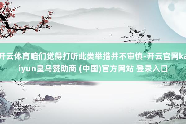 开云体育咱们觉得打听此类举措并不审慎-开云官网kaiyun皇马赞助商 (中国)官方网站 登录入口