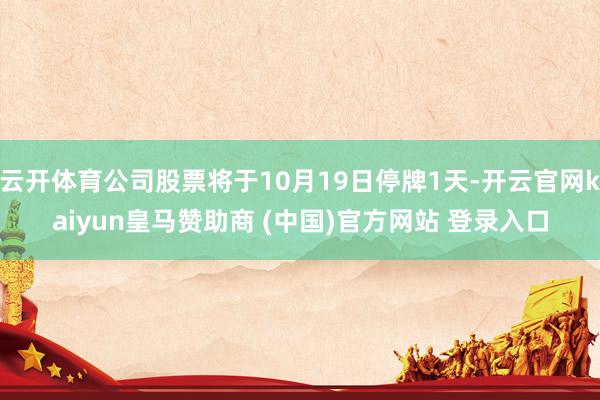云开体育公司股票将于10月19日停牌1天-开云官网kaiyun皇马赞助商 (中国)官方网站 登录入口