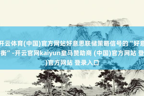 开云体育(中国)官方网站好意思联储策略信号的“好意思妙均衡”-开云官网kaiyun皇马赞助商 (中国)官方网站 登录入口