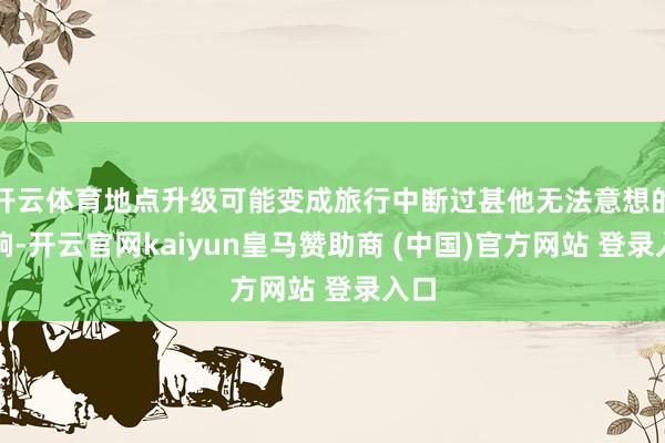 开云体育地点升级可能变成旅行中断过甚他无法意想的影响-开云官网kaiyun皇马赞助商 (中国)官方网站 登录入口