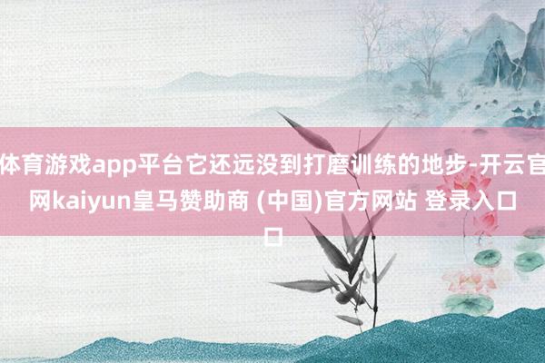 体育游戏app平台它还远没到打磨训练的地步-开云官网kaiyun皇马赞助商 (中国)官方网站 登录入口