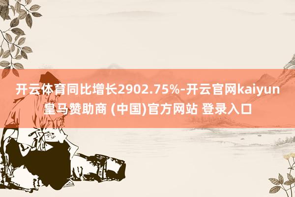 开云体育同比增长2902.75%-开云官网kaiyun皇马赞助商 (中国)官方网站 登录入口