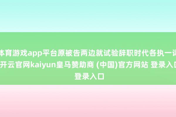 体育游戏app平台原被告两边就试验辞职时代各执一词-开云官网kaiyun皇马赞助商 (中国)官方网站 登录入口