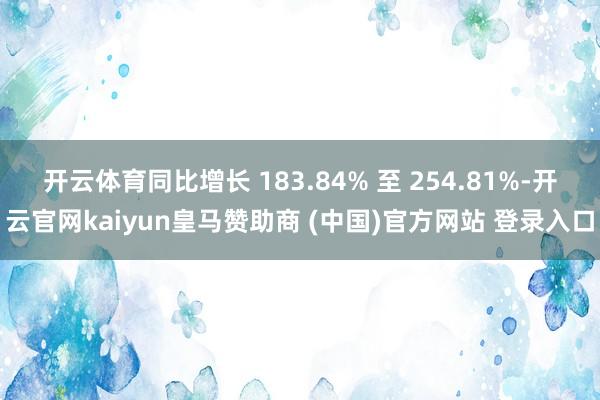 开云体育同比增长 183.84% 至 254.81%-开云官网kaiyun皇马赞助商 (中国)官方网站 登录入口